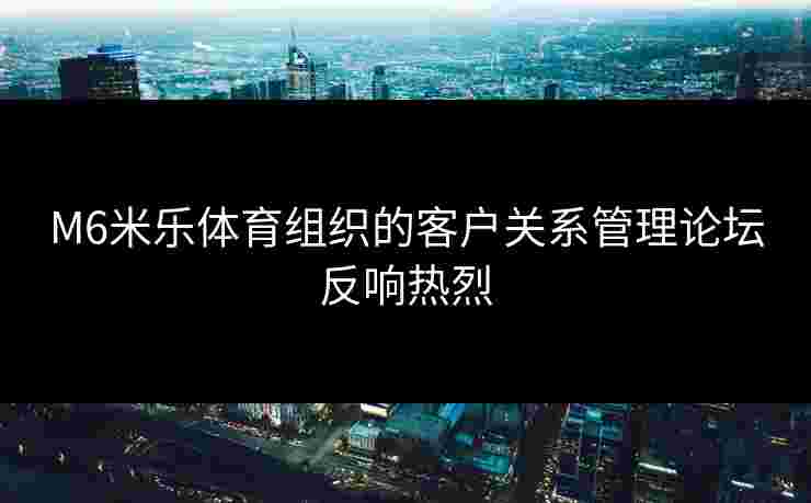 M6米乐体育组织的客户关系管理论坛反响热烈