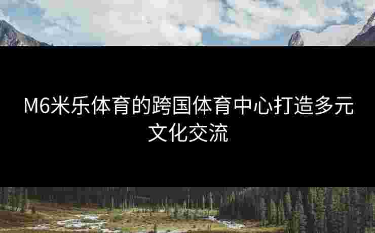 M6米乐体育的跨国体育中心打造多元文化交流
