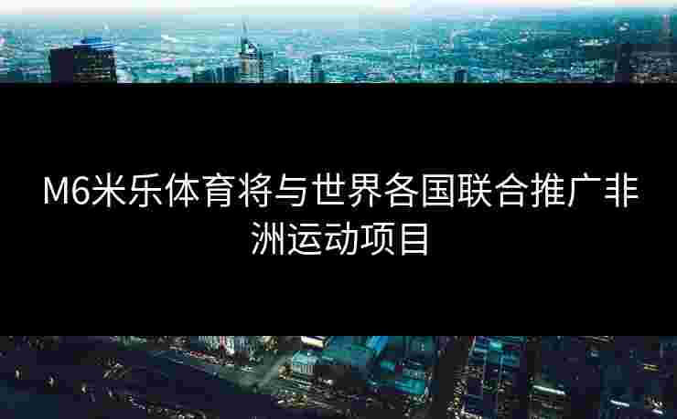 M6米乐体育将与世界各国联合推广非洲运动项目