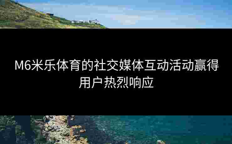 M6米乐体育的社交媒体互动活动赢得用户热烈响应