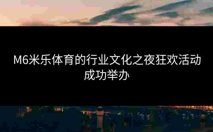 M6米乐体育的行业文化之夜狂欢活动成功举办