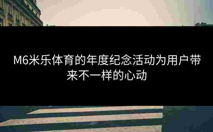 M6米乐体育的年度纪念活动为用户带来不一样的心动