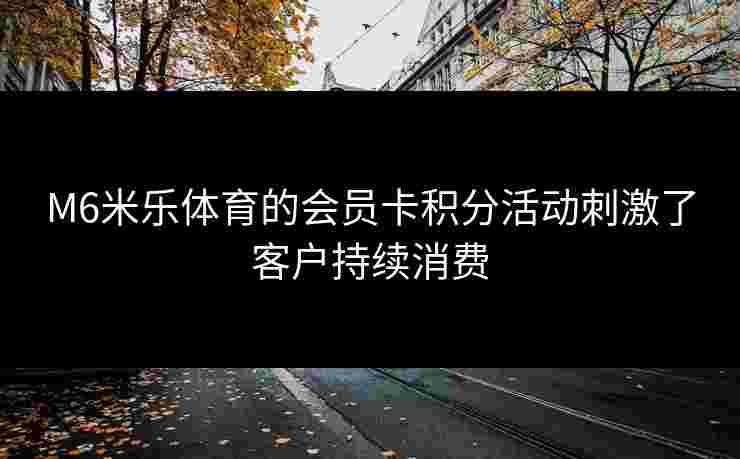 M6米乐体育的会员卡积分活动刺激了客户持续消费