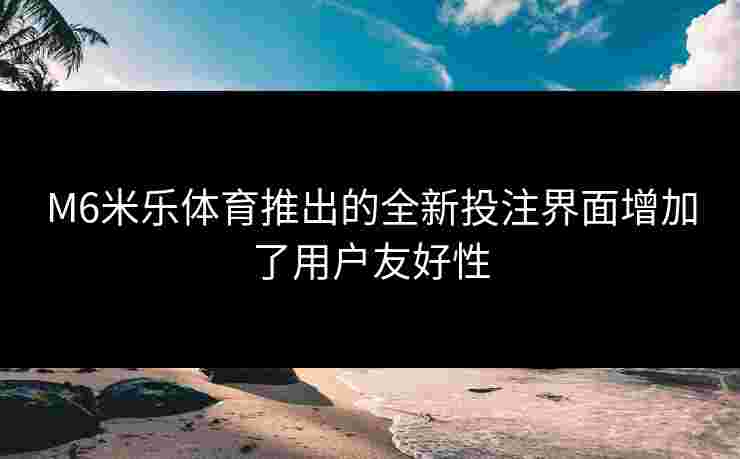 M6米乐体育推出的全新投注界面增加了用户友好性