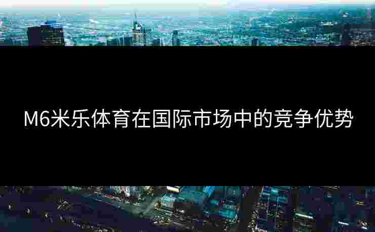 M6米乐体育在国际市场中的竞争优势