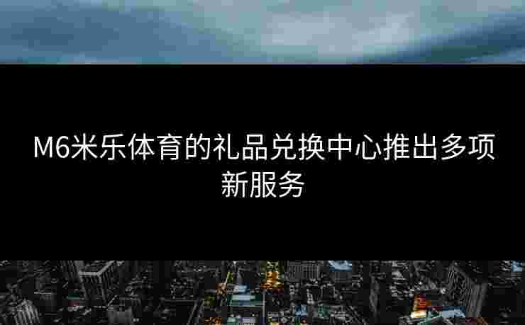 M6米乐体育的礼品兑换中心推出多项新服务