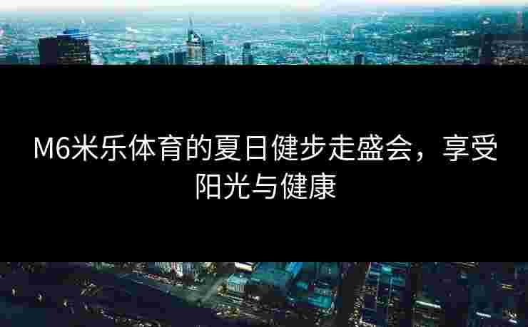 M6米乐体育的夏日健步走盛会，享受阳光与健康
