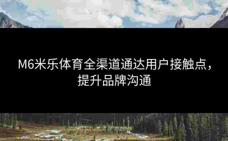 M6米乐体育全渠道通达用户接触点，提升品牌沟通