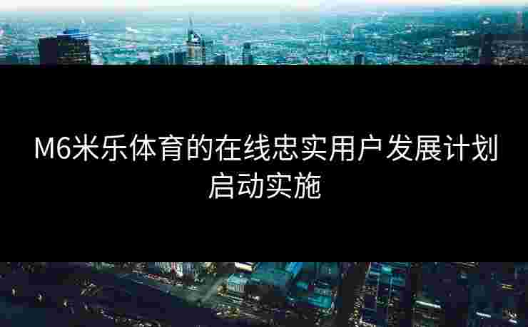 M6米乐体育的在线忠实用户发展计划启动实施