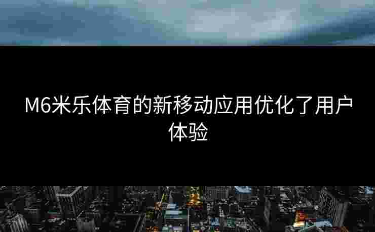 M6米乐体育的新移动应用优化了用户体验