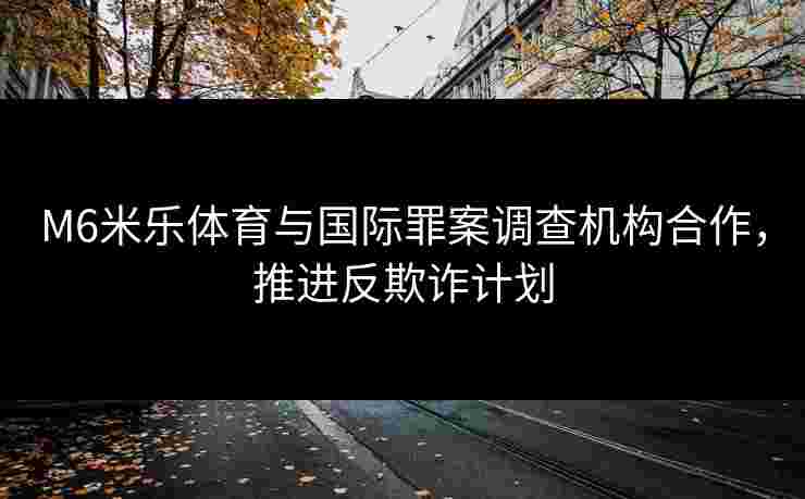 M6米乐体育与国际罪案调查机构合作，推进反欺诈计划