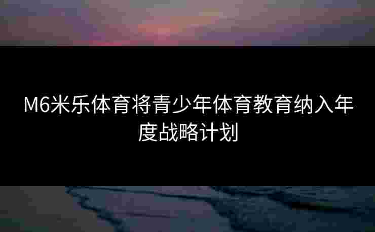 M6米乐体育将青少年体育教育纳入年度战略计划