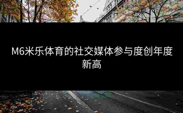 M6米乐体育的社交媒体参与度创年度新高