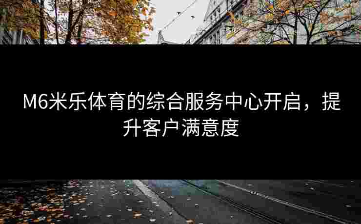 M6米乐体育的综合服务中心开启，提升客户满意度