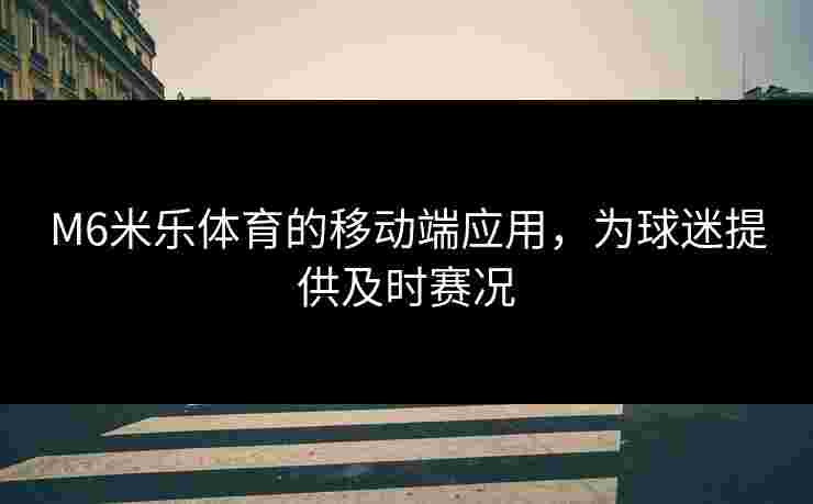 M6米乐体育的移动端应用，为球迷提供及时赛况