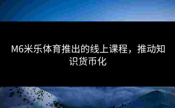 M6米乐体育推出的线上课程，推动知识货币化