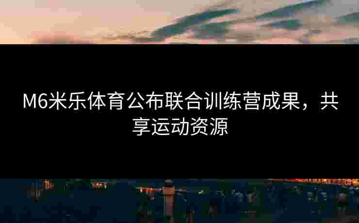 M6米乐体育公布联合训练营成果，共享运动资源