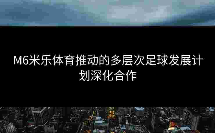 M6米乐体育推动的多层次足球发展计划深化合作