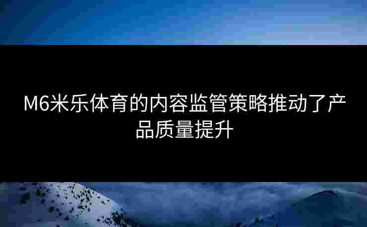 M6米乐体育的内容监管策略推动了产品质量提升