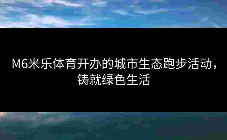 M6米乐体育开办的城市生态跑步活动，铸就绿色生活