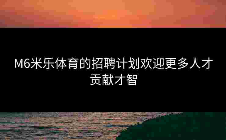 M6米乐体育的招聘计划欢迎更多人才贡献才智