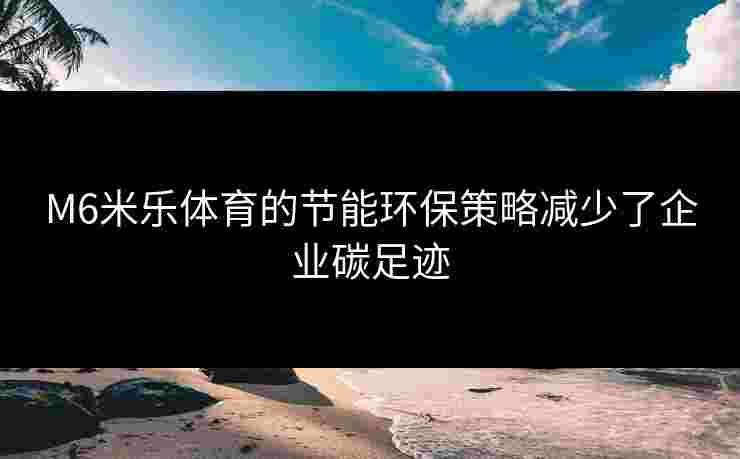 M6米乐体育的节能环保策略减少了企业碳足迹