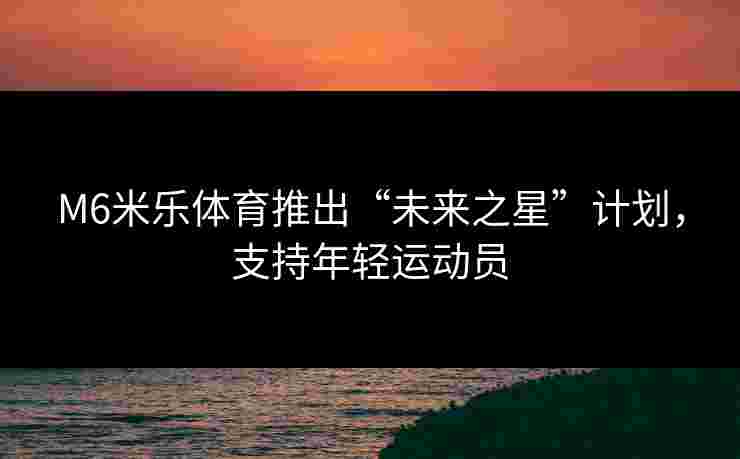 M6米乐体育推出“未来之星”计划,支持年轻运动员 M6米乐体育推出“未来之星”计划,支持年轻运动员